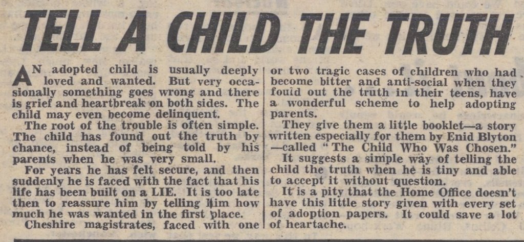 Headline is "Tell a child the truth." With regard to adopted children "very occasionally something goes wrong an there is grief and heartbreak on both sides. The child may even become delinquent." The cause is often that a child has found out they are adopted, rather than being told when young, "and then suddenly he is faced with the fact that his life has been built on a lie." Cheshire magistrates are distributing the Enid Blyton story, and the author wishes the Home Office would hand it out to all adopters.