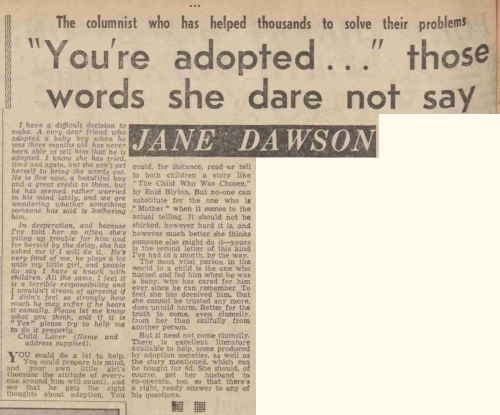 Headline of advice column by Jane Dawson: "You're adopted..." those words she dare not say. The letter is from a 'Child Lover' whose close friend finds it difficult to tell her five-year-old son he is adopted, and has asked her friend to do it for her. The advice given is that she could help prepare the child by reading Enid Blyton's story to him, but that the adoptive mother should be the one to do the telling. "It should not be shirked."