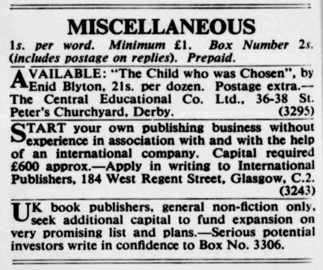 Small ads in The Bookseller: AVAILABLE: "The Child who was Chosen" by Enid Blyton, 21s per dozen. Postage extra. The Central Educational Co. Ltd., 36-38 St. Peter's Churchyard, Derby.